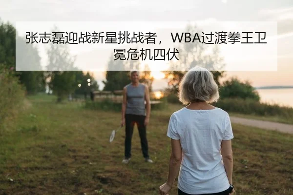 张志磊迎战新星挑战者，WBA过渡拳王卫冕危机四伏